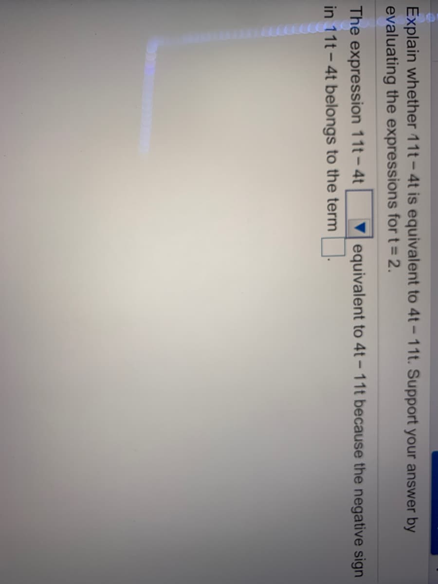 Explain whether 11t-4t is equivalent to 4t - 11t. Support your answer by
evaluating the expressions for t = 2.
The expression 11t – 4t
in 11t - 4t belongs to the term
equivalent to 4t – 11t because the negative sign
