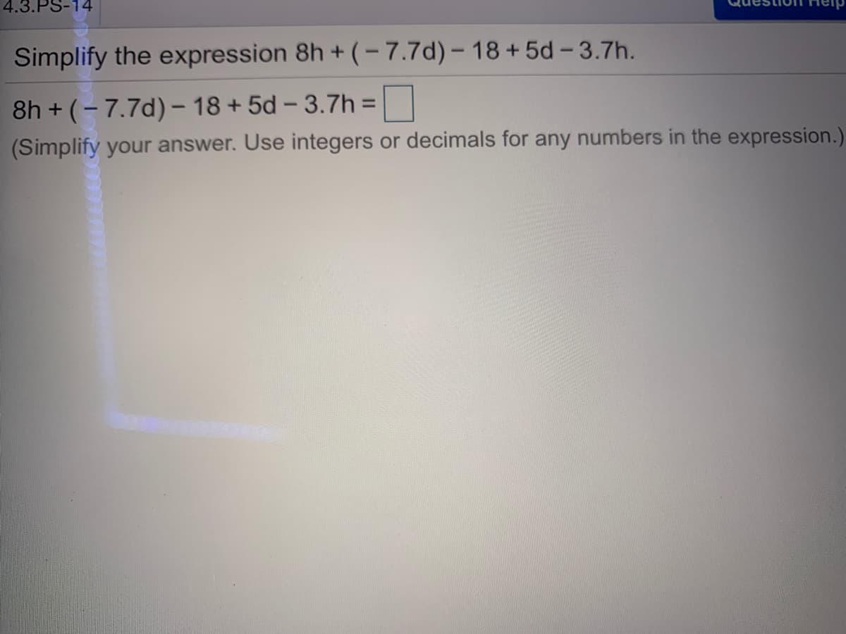 4.3.PS-14
Simplify the expression 8h + (-7.7d)– 18+5d - 3.7h.
8h + (- 7.7d)– 18+ 5d – 3.7h =
(Simplify your answer. Use integers or decimals for any numbers in the expression.)
