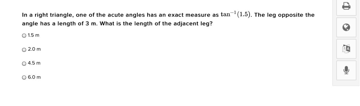 In a right triangle, one of the acute angles has an exact measure as tan- (1.5). The leg opposite the
angle has a length of 3 m. What is the length of the adjacent leg?
O 1.5 m
O 2.0 m
O 4.5 m
O 6.0 m
