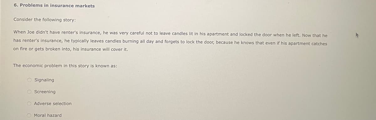 6. Problems in insurance markets
Consider the following story:
When Joe didn't have renter's insurance, he was very careful not to leave candles lit in his apartment and locked the door when he left. Now that he
has renter's insurance, he typically leaves candles burning all day and forgets to lock the door, because he knows that even if his apartment catches
on fire or gets broken into, his insurance will cover it.
The economic problem in this story is known as:
O Signaling
O Screening
Adverse selection
Moral hazard