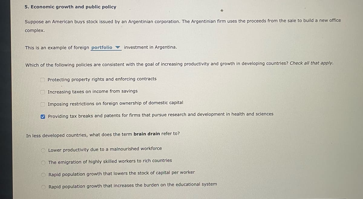 5. Economic growth and public policy
Suppose an American buys stock issued by an Argentinian corporation. The Argentinian firm uses the proceeds from the sale to build a new office
complex.
This is an example of foreign portfolio investment in Argentina.
Which of the following policies are consistent with the goal of increasing productivity and growth in developing countries? Check all that apply.
Protecting property rights and enforcing contracts
Increasing taxes on income from savings
Imposing restrictions on foreign ownership of domestic capital
✔Providing tax breaks and patents for firms that pursue research and development in health and sciences
In less developed countries, what does the term brain drain refer to?
Lower productivity due to a malnourished workforce
The emigration of highly skilled workers to rich countries
Rapid population growth that lowers the stock of capital per worker
Rapid population growth that increases the burden on the educational system