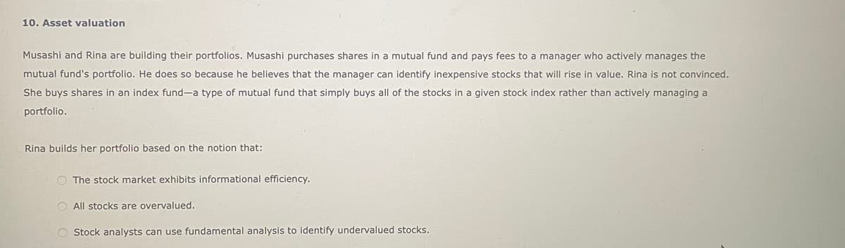 10. Asset valuation
Musashi and Rina are building their portfolios. Musashi purchases shares in a mutual fund and pays fees to a manager who actively manages the
mutual fund's portfolio. He does so because he believes that the manager can identify inexpensive stocks that will rise in value. Rina is not convinced.
She buys shares in an index fund-a type of mutual fund that simply buys all of the stocks in a given stock index rather than actively managing a
portfolio.
Rina builds her portfolio based on the notion that:
The stock market exhibits informational efficiency.
O All stocks are overvalued.
O Stock analysts can use fundamental analysis to identify undervalued stocks.