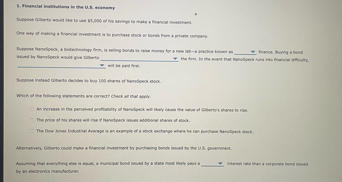 1. Financial institutions in the U.S. economy
Suppose Gilberto would like to use $5,000 of his savings to make a financial investment.
One way of making a financial investment is to purchase stock or bonds from a private company.
Suppose NanoSpeck, a biotechnology firm, is selling bonds to raise money for a new lab-a practice known as
issued by NanoSpeck would give Gilberto
will be paid first.
Suppose instead Gilberto decides to buy 100 shares of NanoSpeck stock.
Which of the following statements are correct? Check all that apply.
finance. Buying a bond
the firm. In the event that NanoSpeck runs into financial difficulty,
An increase in the perceived profitability of NanoSpeck will likely cause the value of Gilberto's shares to rise.
The price of his shares will rise if NanoSpeck issues additional shares of stock.
The Dow Jones Industrial Average is an example of a stock exchange here he can purchase NanoSpeck stock.
Alternatively, Gilberto could make a financial investment by purchasing bonds issued by the U.S. government.
Assuming that everything else is equal, a municipal bond issued by a state most likely pays a
by an electronics manufacturer.
interest rate than a corporate bond issued