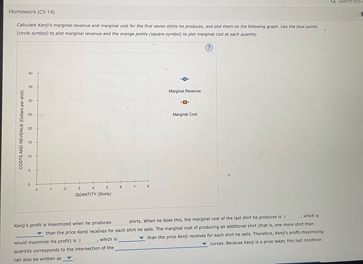 Homework (Ch 14)
Calculate Kenji's marginal revenue and marginal cost for the first seven shirts he produces, and plot them on the following graph. Use the blue points
(circle symbol) to plot marginal revenue and the orange points (square symbol) to plot marginal cost at each quantity.
40
35
Marginal Revenue
30
--
Marginal Cost
4
3
1
0
6
7
8
5
QUANTITY (Shirts)
, which is
shirts. When he does this, the marginal cost of the last shirt he produces is $
Kenji's profit is maximized when he produces
than the price Kenji receives for each shirt he sells. The marginal cost of producing an additional shirt (that is, one more shirt than
than the price Kenji receives for each shirt he sells. Therefore, Kenji's profit-maximizing
which is
would maximize his profit) is $
quantity corresponds to the intersection of the
curves. Because Kenji is a price taker, this last condition
I can also be written as
5₁
COSTS AND REVENUE (Dollars per shirt)
5
0
2
Search this