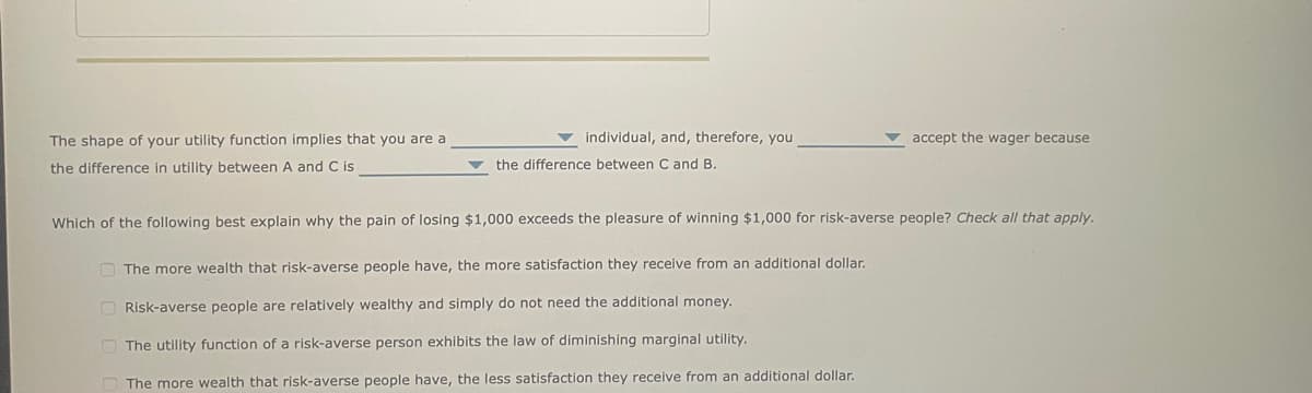 The shape of your utility function implies that you are a
the difference in utility between A and C is
individual, and, therefore, you
the difference between C and B.
accept the wager because
Which of the following best explain why the pain of losing $1,000 exceeds the pleasure of winning $1,000 for risk-averse people? Check all that apply.
The more wealth that risk-averse people have, the more satisfaction they receive from an additional dollar.
Risk-averse people are relatively wealthy and simply do not need the additional money.
The utility function of a risk-averse person exhibits the law of diminishing marginal utility.
The more wealth that risk-averse people have, the less satisfaction they receive from an additional dollar.