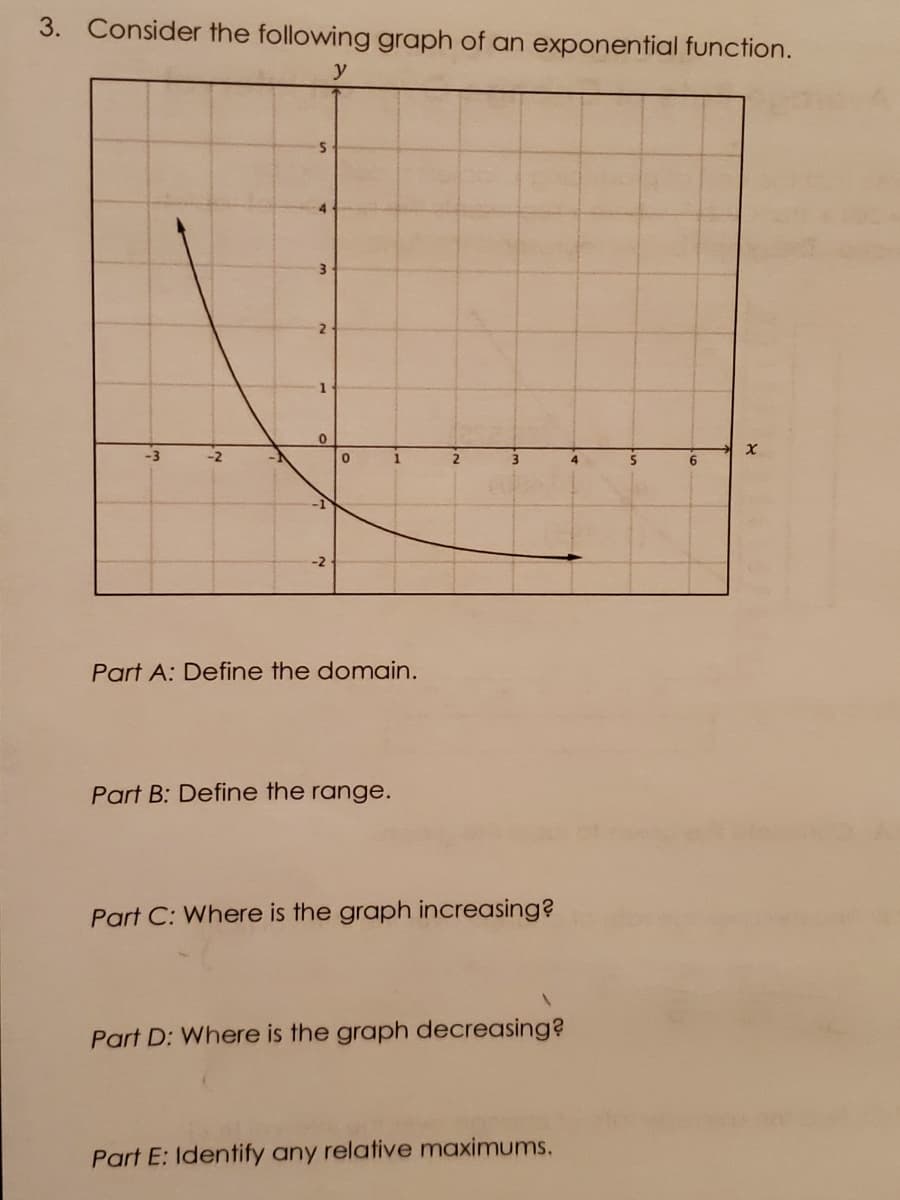 3. Consider the following graph of an exponential function.
y
4
3.
2
1
1.
4
6.
-1
-2
Part A: Define the domain.
Part B: Define the range.
Part C: Where is the graph increasing?
Part D: Where is the graph decreasing?
Part E: Identify any relative maximums.
