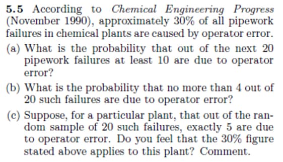 5.5 According to Chemical Engineering Progress
(November 1990), approximately 30% of all pipework
failures in chemical plants are caused by operator error.
(a) What is the probability that out of the next 20
pipework failures at least 10 are due to operator
error?
(b) What is the probability that no more than 4 out of
20 such failures are due to operator error?
(c) Suppose, for a particular plant, that out of the ran-
dom sample of 20 such failures, exactly 5 are due
to operator error. Do you feel that the 30% figure
stated above applies to this plant? Comment.