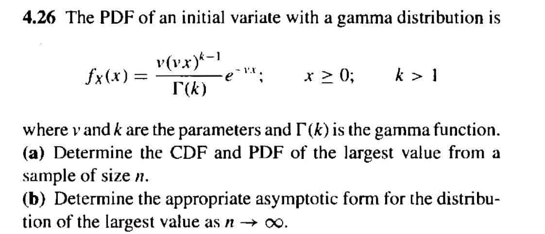 4.26 The PDF of an initial variate with a gamma distribution is
v(vx)k-1
- 1.1
fx(x) =
e
* ≥ 0;
k > 1
T(k)
where v and k are the parameters and I' (k) is the gamma function.
(a) Determine the CDF and PDF of the largest value from a
sample of size n.
(b) Determine the appropriate asymptotic form for the distribu-
tion of the largest value as n → ∞.