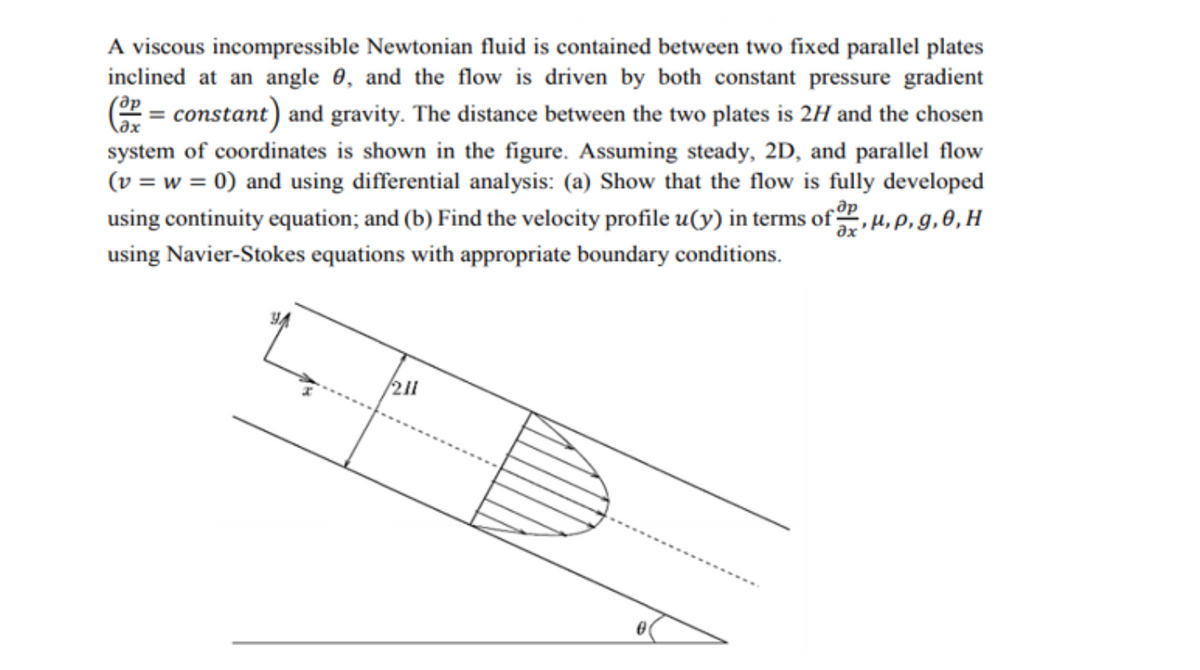 A viscous incompressible Newtonian fluid is contained between two fixed parallel plates
inclined at an angle 0, and the flow is driven by both constant pressure gradient
E = constant) and gravity. The distance between the two plates is 2H and the chosen
system of coordinates is shown in the figure. Assuming steady, 2D, and parallel flow
(v = w = 0) and using differential analysis: (a) Show that the flow is fully developed
using continuity equation; and (b) Find the velocity profile u(y) in terms of ,H,P,g,0,H
de
using Navier-Stokes equations with appropriate boundary conditions.
211
