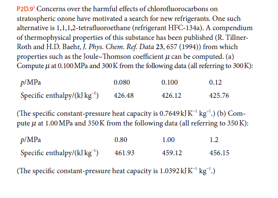 P2D.9* Concerns over the harmful effects of chlorofluorocarbons on
stratospheric ozone have motivated a search for new refrigerants. One such
alternative is 1,1,1,2-tetrafluoroethane (refrigerant HFC-134a). A compendium
of thermophysical properties of this substance has been published (R. Tillner-
Roth and H.D. Baehr, J. Phys. Chem. Ref. Data 23, 657 (1994)) from which
properties such as the Joule-Thomson coefficient u can be computed. (a)
Compute u at 0.100 MPa and 300K from the following data (all referring to 300K):
p/MPa
0.080
0.100
0.12
Specific enthalpy/(kJ kg"')
426.48
426.12
425.76
(The specific constant-pressure heat capacity is 0.7649kJ K' kg") (b) Com-
pute u at 1.00 MPa and 350 K from the following data (all referring to 350 K):
p/MPa
0.80
1.00
1.2
Specific enthalpy/(kJ kg")
461.93
459.12
456.15
(The specific constant-pressure heat capacity is 1.0392 kJ K¯' kg.)
