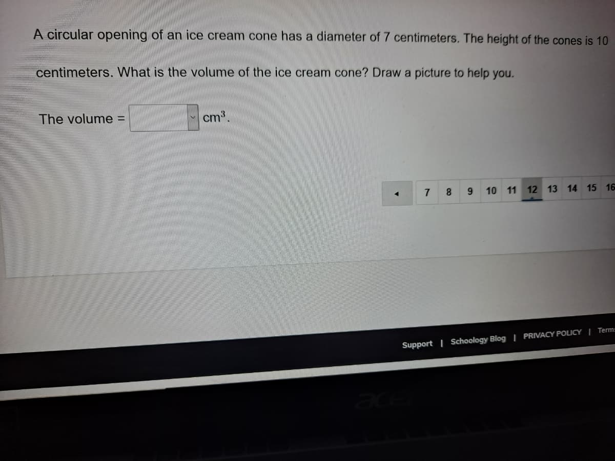 A circular opening of an ice cream cone has a diameter of 7 centimeters. The height of the cones is 10
centimeters. What is the volume of the ice cream cone? Draw a picture to help you.
The volume =
cm.
7
8.
9.
10 11 12 13 14 15 16
Support | Schoology Blog | PRIVACY POLICY | Term=
