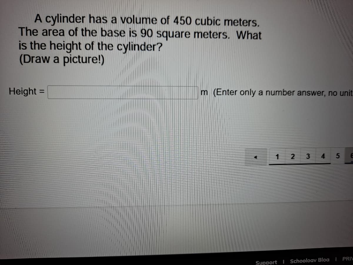 A cylinder has a volume of 450 cubic meters.
The area of the base is 90 square meters. What
is the height of the cylinder?
(Draw a picture!)
Height
m (Enter only a number answer, no unit-
%3D
1
3.
4.
Support I Schooloav Bloa | PRIL
