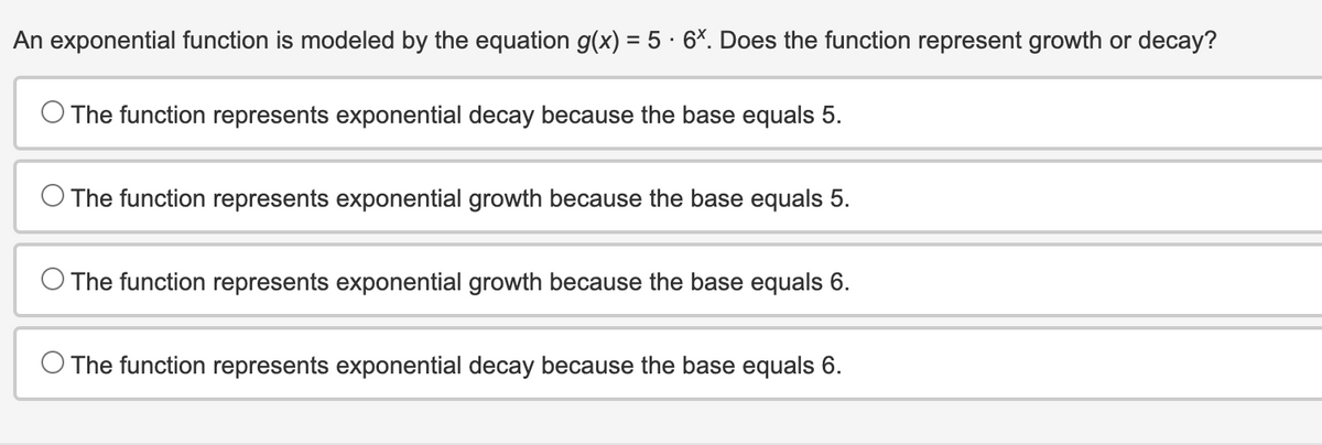 An exponential function is modeled by the equation g(x) = 5 · 6x. Does the function represent growth or decay?
The function represents exponential decay because the base equals 5.
O The function represents exponential growth because the base equals 5.
O The function represents exponential growth because the base equals 6.
O The function represents exponential decay because the base equals 6.