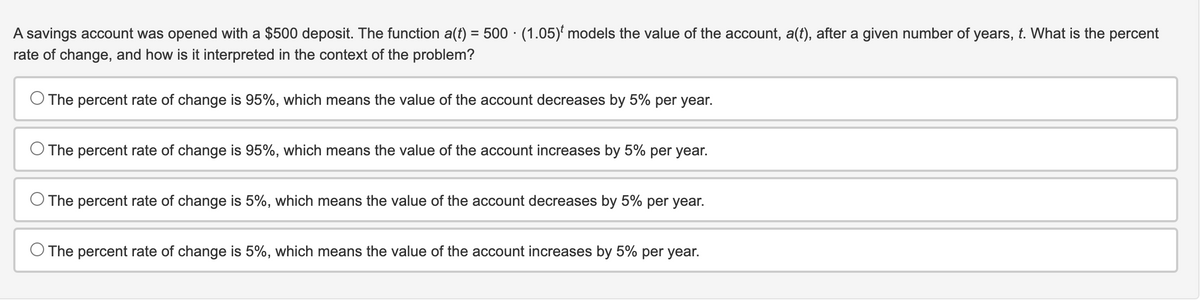 A savings account was opened with a $500 deposit. The function a(t) = 500 (1.05) models the value of the account, a(t), after a given number of years, t. What is the percent
rate of change, and how is it interpreted in the context of the problem?
The percent rate of change is 95%, which means the value of the account decreases by 5% per year.
O The percent rate of change is 95%, which means the value of the account increases by 5% per year.
The percent rate of change is 5%, which means the value of the account decreases by 5% per year.
The percent rate of change is 5%, which means the value of the account increases by 5% per year.
