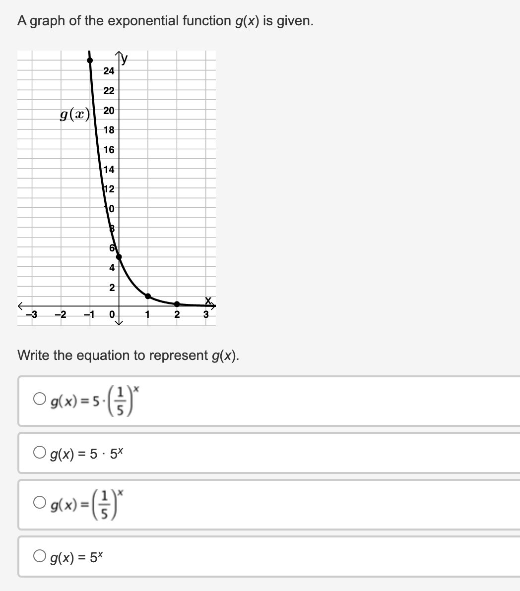 A graph of the exponential function g(x) is given.
-3
g(x)
-2
-1.
Ty
24
22
20
18
16
14
12
10
6
4
g(x) = 5x
2
0
g(x) = 5.5x
○ g(x) = (*
O
1
Write the equation to represent g(x).
O g(x) = 5.()*
2
3