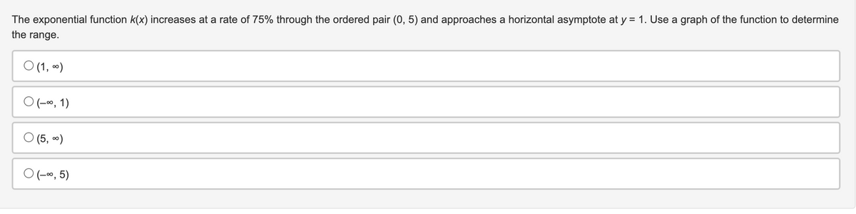 The exponential function k(x) increases at a rate of 75% through the ordered pair (0, 5) and approaches a horizontal asymptote at y = 1. Use a graph of the function to determine
the range.
0 (1, 0)
O (-∞, 1)
(5, ∞)
O (-∞, 5)