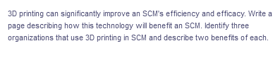 3D printing can significantly improve an SCM's efficiency and efficacy. Write a
page describing how this technology will benefit an SSCM. Identify three
organizations that use 3D printing in SCM and describe two benefits of each.
