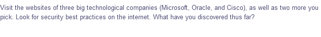 Visit the websites of three big technological companies (Microsoft, Oracle, and Cisco), as well as two more you
pick. Look for security best practices on the internet. What have you discovered thus far?
