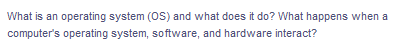 What is an operating system (OS) and what does it do? What happens when a
computer's operating system, software, and hardware interact?
