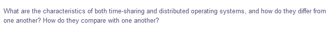 What are the characteristics of both time-sharing and distributed operating systems, and how do they differ from
one another? How do they compare with one another?
