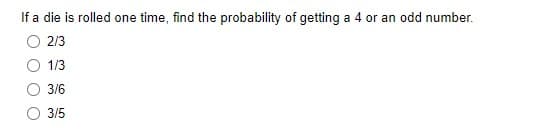 If a die is rolled one time, find the probability of getting a 4 or an odd number.
2/3
1/3
3/6
3/5
