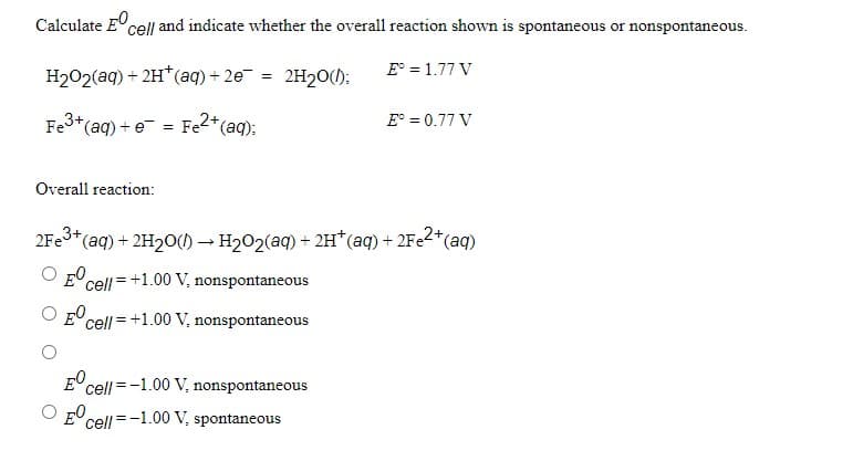 Calculate Ecell and indicate whether the overall reaction shown is spontaneous or nonspontaneous.
E° = 1.77 V
H202(aq) + 2H*(aq) + 2e = 2H2O(1):
Fe3+(aq) + e = Fe2*(aq);
E° = 0.77 V
Overall reaction:
2Fe3+6
*(aq) + 2H20() –→ H202(aq) + 2H*(aq) + 2Fe2*(aq)
E cell = +1.00 V, nonspontaneous
O E cell =+1.00 V, nonspontaneous
cell=-1.00 V, nonspontaneous
O E0
'cell =-1.00 V, spontaneous
