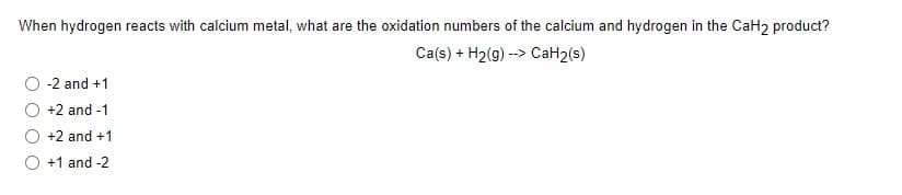 When hydrogen reacts with calcium metal, what are the oxidation numbers of the calcium and hydrogen in the CaH2 product?
Ca(s) + H2(g) --> CaH2(s)
-2 and +1
+2 and -1
+2 and +1
O +1 and -2
