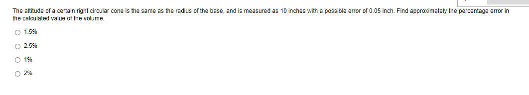 The altitude of a certain right circular cone is the same as the radius of the base, and is measured as 10 inches with
possible error of 0.05 inch. Find approximately the percentage error in
the calculated value of the volume.
O 1.5%
O 2.5%
O 1%
O 2%
