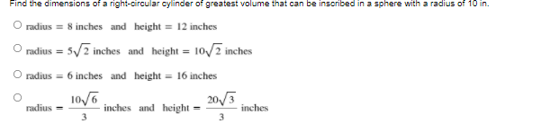 Find the dimensions of a right-circular cylinder of greatest volume that can be inscribed in a sphere with a radius of 10 in.
radius = 8 inches and height = 12 inches
O radius = 5/2 inches and height = 10/2 inches
O radius = 6 inches and height = 16 inches
10/6
20/3
inches and height
3
radius =
inches
