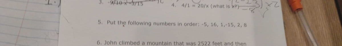 3. -9/10 X37T5
4. 4/1 = 20/% (what is X?)
5. Put the following numbers in order: -5, 16, 1,-15, 2, 8
6. John climbed a mountain that was 2522 feet and then
