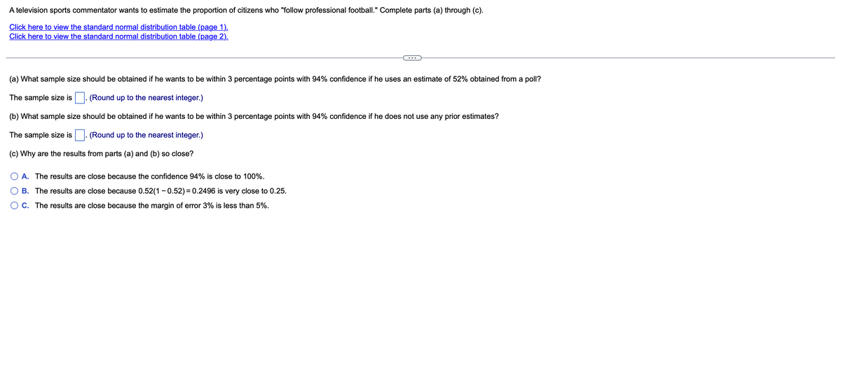 A television sports commentator wants to estimate the proportion of citizens who "follow professional football." Complete parts (a) through (c).
Click here to view the standard normal distribution table (page 1).
Click here to view the standard normal distribution table (page 2).
(a) What sample size should be obtained if he wants to be within 3 percentage points with 94% confidence if he uses an estimate of 52% obtained from a poll?
The sample size is
(Round up to the nearest integer.)
(b) What sample size should be obtained if he wants to be within 3 percentage points with 94% confidence if he does not use any prior estimates?
The sample size is
(Round up to
nearest integer.)
(c) Why are the results from parts (a) and (b) so close?
A. The results are close because the confidence 94% is close to 100%.
B. The results are close because 0.52(1 - 0.52) = 0.2496 is very close to 0.25.
O C. The results are close because the margin of error 3% is less than 5%.
