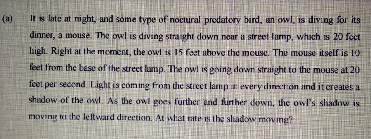 (a)
It is late at night, and some type of noctural predatory bird, an owl, is diving for its
dinner, a mouse. The owl is diving straight down near a street lamp, which is 20 feet
high. Right at the moment, the owl is 15 feet above the mouse. The mouse itself is 10
feet from the base of the street lamp. The owl is going down straight to the mouse at 20
feet per second. Light is coming from the street lamp in every direction and it creates a
shadow of the owl. As the owl goes further and further down, the owl's shadow is
moving to the leftward direction. At what rate is the shadow moving?
