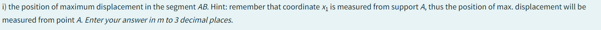 X1
i) the position of maximum displacement in the segment AB. Hint: remember that coordinate x₁ is measured from support A, thus the position of max. displacement will be
measured from point A. Enter your answer in m to 3 decimal places.