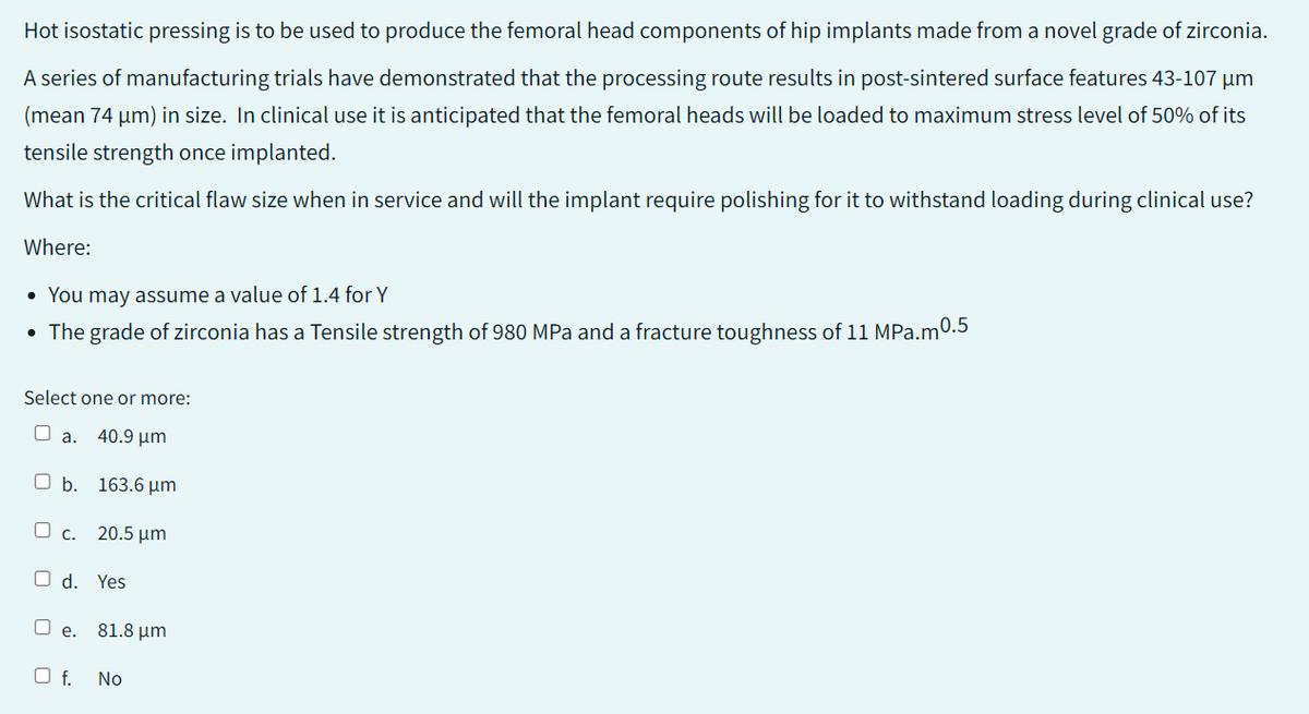 Hot isostatic pressing is to be used to produce the femoral head components of hip implants made from a novel grade of zirconia.
A series of manufacturing trials have demonstrated that the processing route results in post-sintered surface features 43-107 µm
(mean 74 µm) in size. In clinical use it is anticipated that the femoral heads will be loaded to maximum stress level of 50% of its
tensile strength once implanted.
What is the critical flaw size when in service and will the implant require polishing for it to withstand loading during clinical use?
Where:
• You may assume a value of 1.4 for Y
• The grade of zirconia has a Tensile strength of 980 MPa and a fracture toughness of 11 MPa.m0.5
Select one or more:
O a.
40.9 μm
b. 163.6 μm
c. 20.5 μm
O d. Yes
O e. 81.8 μm
Of. No