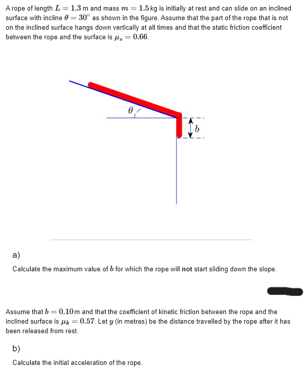 A rope of length L = 1.3 m and mass m = 1.5 kg is initially at rest and can slide on an inclined
surface with incline 0 = 30° as shown in the figure. Assume that the part of the rope that is not
on the inclined surface hangs down vertically at all times and that the static friction coefficient
between the rope and the surface is μg = 0.66.
0
b
a)
Calculate the maximum value of b for which the rope will not start sliding down the slope.
Assume that b = 0.10m and that the coefficient of kinetic friction between the rope and the
inclined surface is μ = 0.57. Let y (in metres) be the distance travelled by the rope after it has
been released from rest.
b)
Calculate the initial acceleration of the rope.