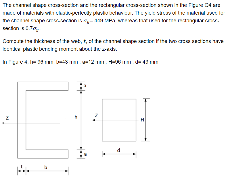 The channel shape cross-section and the rectangular cross-section shown in the Figure Q4 are
made of materials with elastic-perfectly plastic behaviour. The yield stress of the material used for
the channel shape cross-section is σy = 449 MPa, whereas that used for the rectangular cross-
section is 0.7%y.
Compute the thickness of the web, t, of the channel shape section if the two cross sections have
identical plastic bending moment about the z-axis.
In Figure 4, h= 96 mm, b=43 mm, a=12 mm, H=96 mm, d= 43 mm
N
b
h
a
Z
a |
d
H