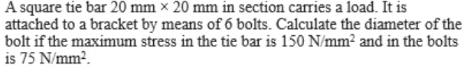 A square tie bar 20 mm x 20 mm in section carries a load. It is
attached to a bracket by means of 6 bolts. Calculate the diameter of the
bolt if the maximum stress in the tie bar is 150 N/mm2 and in the bolts
is 75 N/mm2.
