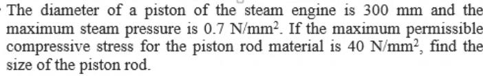 The diameter of a piston of the steam engine is 300 mm and the
maximum steam pressure is 0.7 N/mm?. If the maximum permissible
compressive stress for the piston rod material is 40 N/mm?, find the
size of the piston rod.
