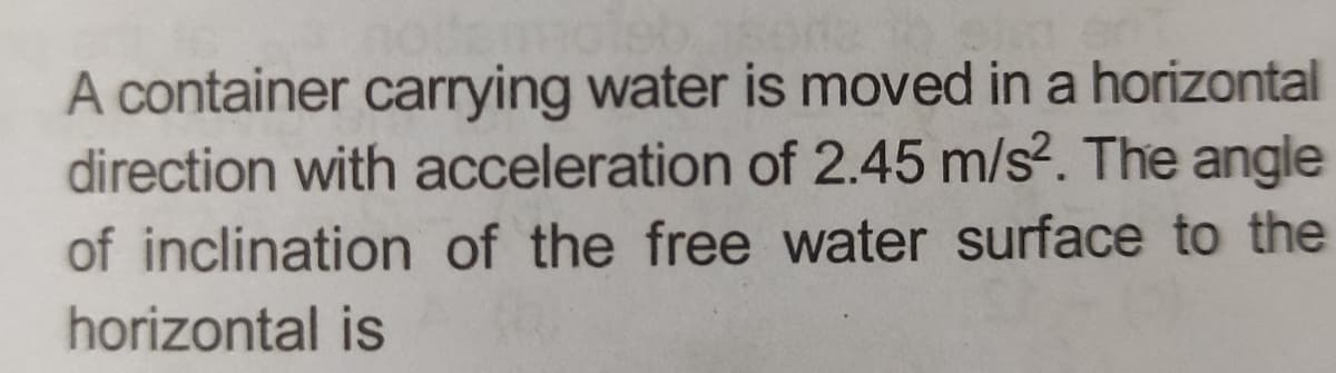 A container carrying water is moved in a horizontal
direction with acceleration of 2.45 m/s². The angle
of inclination of the free water surface to the
horizontal is