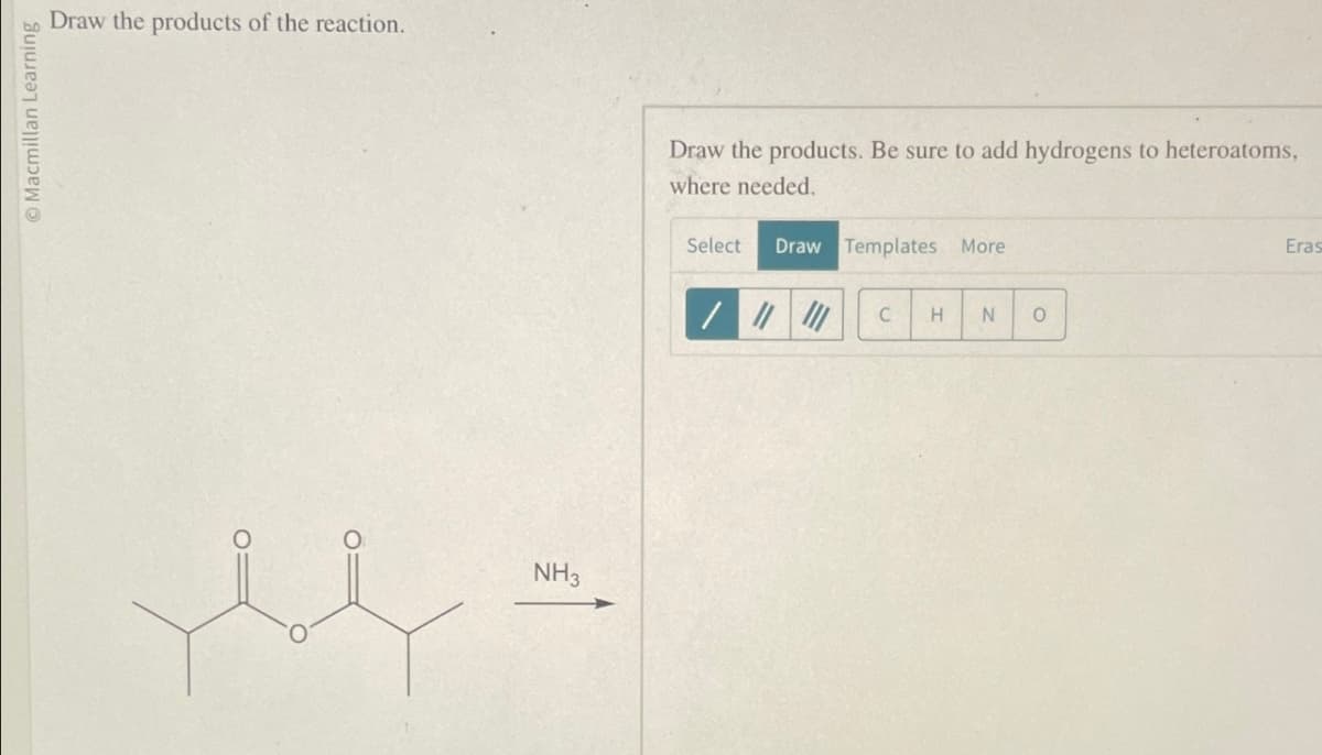 Macmillan Learning
Draw the products of the reaction.
NH3
Draw the products. Be sure to add hydrogens to heteroatoms,
where needed.
Select
Draw Templates More
Eras
C
H
N
0