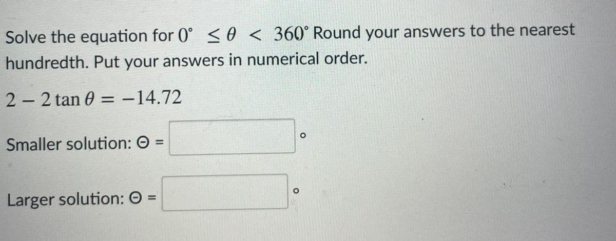 Solve the equation for 0° so < 360° Round your answers to the nearest
hundredth. Put your answers in numerical order.
2- 2 tan 0 = -14.72
|
Smaller solution: O =
Larger solution: O =
