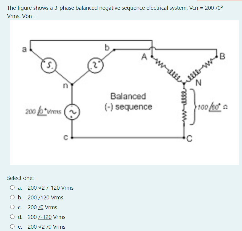 The figure shows a 3-phase balanced negative sequence electrical system. Vcn = 200 /0°
Vrms. Vbn =
a
n
Balanced
(-) sequence
200 6*vms
100 ko a
C
Select one:
O a. 200 v2 /-120 Vrms
O b. 200 /120O Vrms
Ос.
200 /0 Vrms
O d. 200 /-120 Vrms
О е.
200 v2 /0 Vrms
