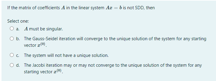 If the matrix of coefficients A in the linear system Ax = b is not SDD, then
|
Select one:
O a. A must be singular.
O b. The Gauss-Seidel iteration will converge to the unique solution of the system for any starting
vector æ(0).
O c. The system will not have a unique solution.
O d. The Jacobi iteration may or may not converge to the unique solution of the system for any
starting vector x(0).
