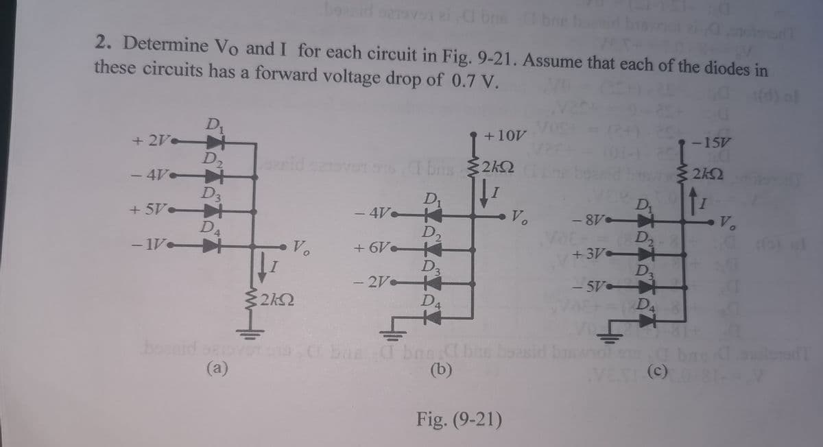 bonid sovei a bo bne boid bn aoio
2. Determine Vo and I for each circuit in Fig. 9-21. Assume that each of the diodes in
these circuits has a forward voltage drop of 0.7 V.
201
(d) al
Vos
(2+)-2
D1
+ 2V
-15V
20
2k2
+10V
D2
+
eid ove1 97 boa 2kQ
bas
- 4V
D3
+ 5V-
D4
- 1V
Dr
- 4V K
D2
+ 6V
D3
4
Vo
V.
D2 8
+3V +
D3
- 5V
48-
Vo
- 2V
D4
ovO 0 bas I bne.d bas boasid bnol sa
(a)
boeni
(b)
VET (C)
Fig. (9-21)
