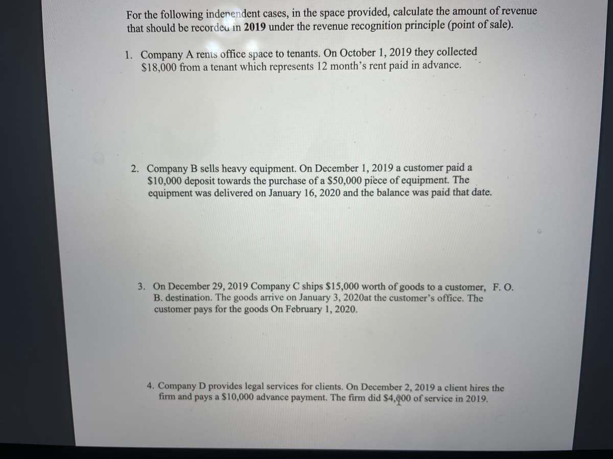 For the following indenendent cases, in the space provided, calculate the amount of revenue
that should be recordeu in 2019 under the revenue recognition principle (point of sale).
1. Company A rents office space to tenants. On October 1, 2019 they collected
$18,000 from a tenant which represents 12 month's rent paid in advance.
2. Company B sells heavy equipment. On December 1, 2019 a customer paid a
$10,000 deposit towards the purchase of a $50,000 piece of equipment. The
equipment was delivered on January 16, 2020 and the balance was paid that date.
3. On December 29, 2019 Company C ships $15,000 worth of goods to a customer, F. O.
B. destination. The goods arrive on January 3, 2020at the customer's office. The
customer pays for the goods On February 1, 2020.
4. Company D provides legal services for clients. On December 2, 2019 a client hires the
firm and pays a $10,000 advance payment. The firm did $4,ĝ00 of service in 2019.
