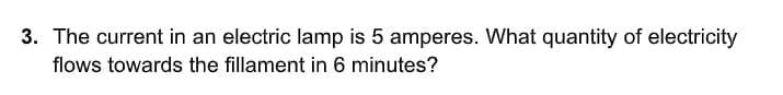 3. The current in an electric lamp is 5 amperes. What quantity of electricity
flows towards the fillament in 6 minutes?
