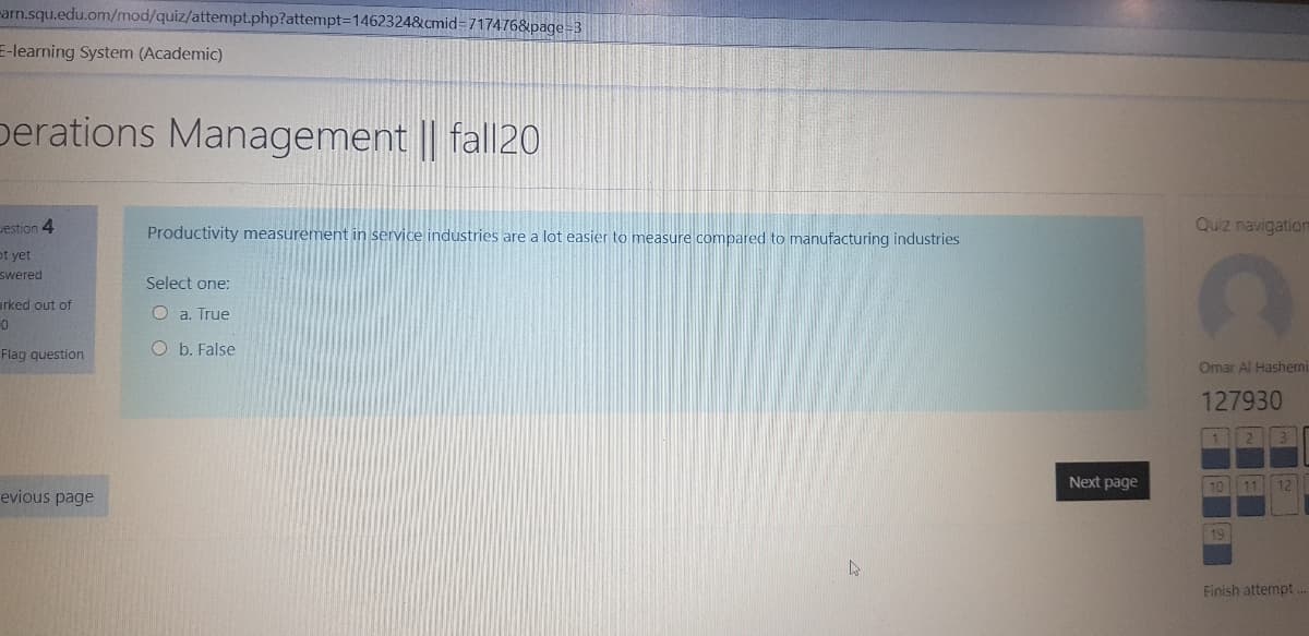 -arn.squ.edu.om/mod/quiz/attempt.php?attempt=1462324&cmid=717476&page=3
E-learning System (Academic)
perations Management || fall20
Jestion 4
Productivity measurement in service industries are a lot easier to measure compared to manufacturing industries
Quiz navigation
ot yet
swered
Select one:
arked out of
O a. True
Flag question
O b. False
Omar Al Hashemi
127930
Next page
10| 11 12
evious page
19
Finish attempt
