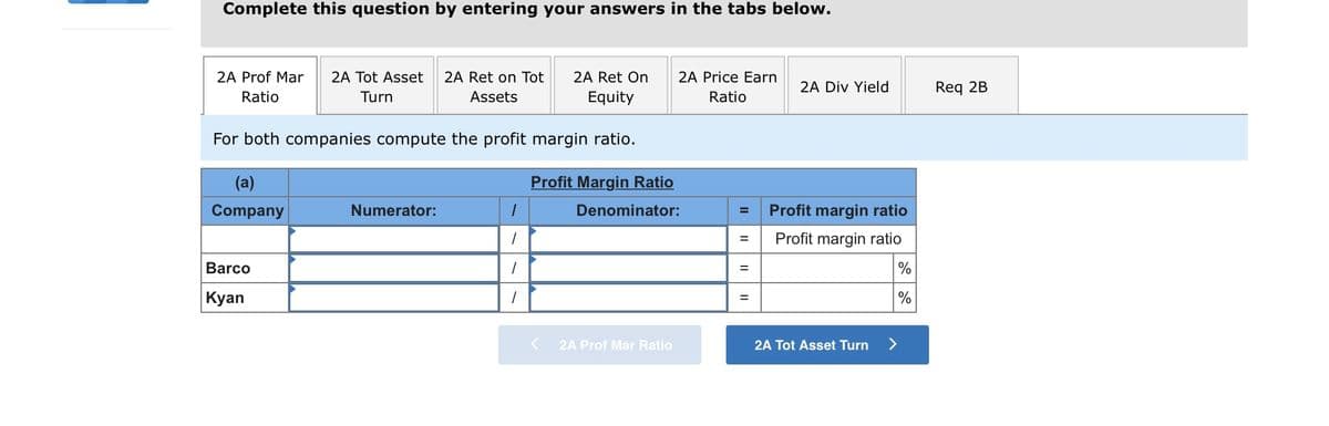 Complete this question by entering your answers in the tabs below.
2A Ret on Tot
2A Ret On
Equity
2A Prof Mar
2A Tot Asset
2A Price Earn
2A Div Yield
Req 2B
Ratio
Turn
Assets
Ratio
For both companies compute the profit margin ratio.
(a)
Profit Margin Ratio
Company
Numerator:
Denominator:
Profit margin ratio
Profit margin ratio
%3D
Barco
%3D
Kyan
%
K 2A Prof Mar Ratio
2A Tot Asset Turn
