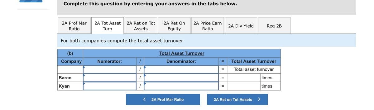 Complete this question by entering your answers in the tabs below.
2A Prof Mar
2A Tot Asset
2A Ret on Tot
2A Ret On
2A Price Earn
2A Div Yield
Req 2B
Ratio
Turn
Assets
Equity
Ratio
For both companies compute the total asset turnover
(b)
Total Asset Turnover
Company
Numerator:
Denominator:
Total Asset Turnover
Total asset turnover
Barco
times
| Кyan
times
2A Prof Mar Ratio
2A Ret on Tot Assets
<>
