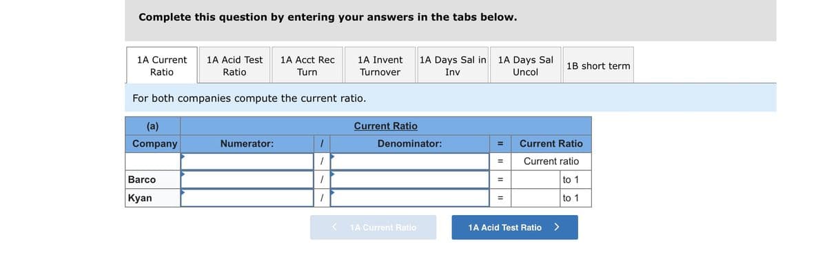 Complete this question by entering your answers in the tabs below.
1A Current
1A Acid Test
1A Acct Rec
1A Invent
1A Days Sal in
1A Days Sal
1B short term
Ratio
Ratio
Turn
Turnover
Inv
Uncol
For both companies compute the current ratio.
(a)
Current Ratio
Company
Numerator:
Denominator:
Current Ratio
Current ratio
%D
Barco
to 1
| Кyan
to 1
1A Current Ratio
1A Acid Test Ratio
